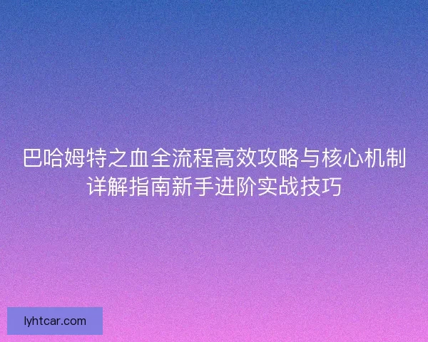 巴哈姆特之血全流程高效攻略与核心机制详解指南新手进阶实战技巧