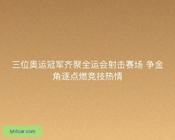 三位奥运冠军齐聚全运会射击赛场 争金角逐点燃竞技热情