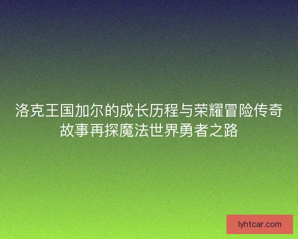 洛克王国加尔的成长历程与荣耀冒险传奇故事再探魔法世界勇者之路