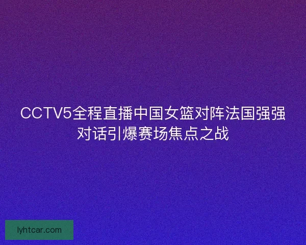 CCTV5全程直播中国女篮对阵法国强强对话引爆赛场焦点之战