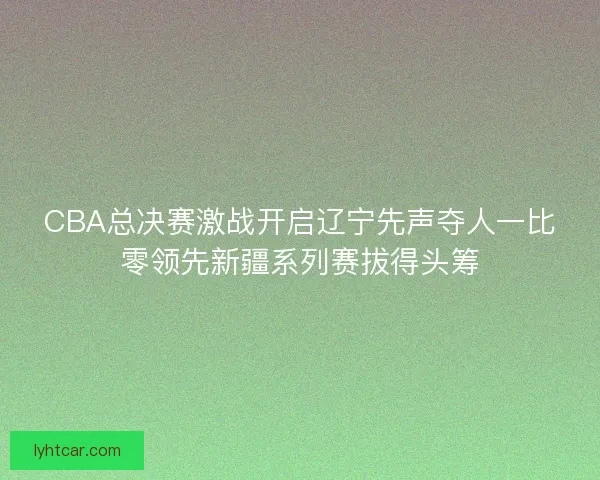 CBA总决赛激战开启辽宁先声夺人一比零领先新疆系列赛拔得头筹