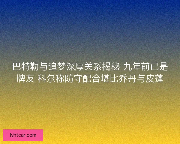 巴特勒与追梦深厚关系揭秘 九年前已是牌友 科尔称防守配合堪比乔丹与皮蓬