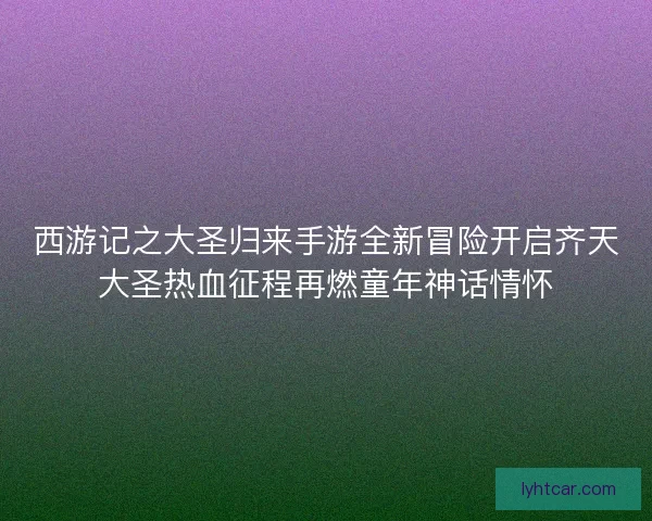 西游记之大圣归来手游全新冒险开启齐天大圣热血征程再燃童年神话情怀