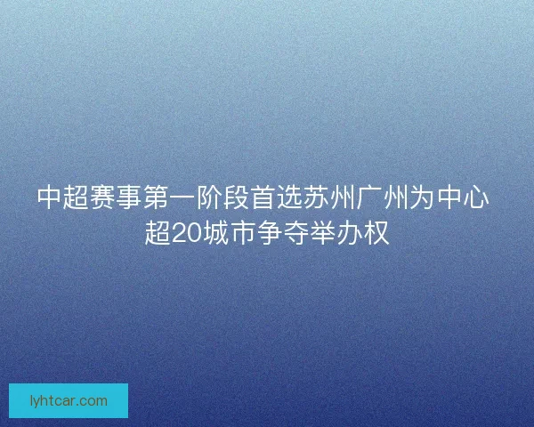 中超赛事第一阶段首选苏州广州为中心 超20城市争夺举办权