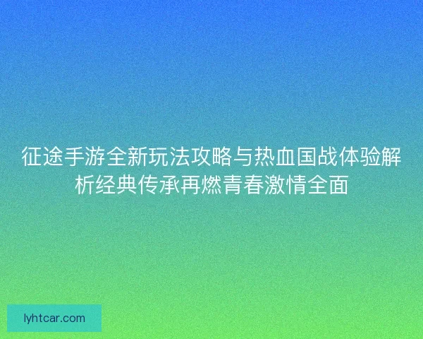 征途手游全新玩法攻略与热血国战体验解析经典传承再燃青春激情全面