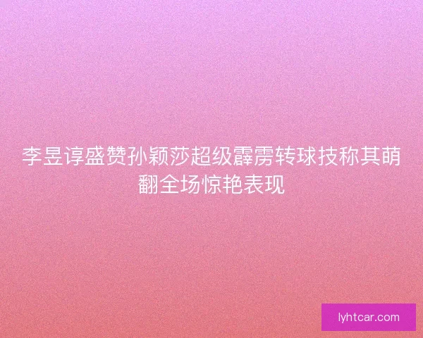 李昱谆盛赞孙颖莎超级霹雳转球技称其萌翻全场惊艳表现