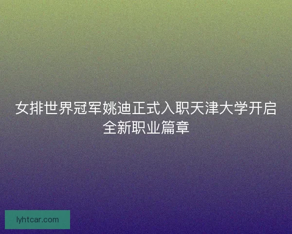 女排世界冠军姚迪正式入职天津大学开启全新职业篇章