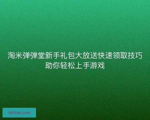 淘米弹弹堂新手礼包大放送快速领取技巧助你轻松上手游戏