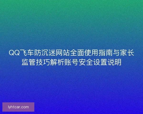 QQ飞车防沉迷网站全面使用指南与家长监管技巧解析账号安全设置说明