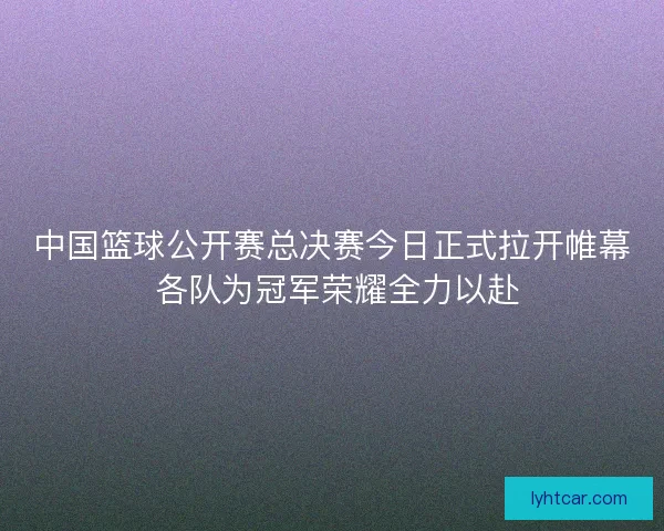 中国篮球公开赛总决赛今日正式拉开帷幕 各队为冠军荣耀全力以赴
