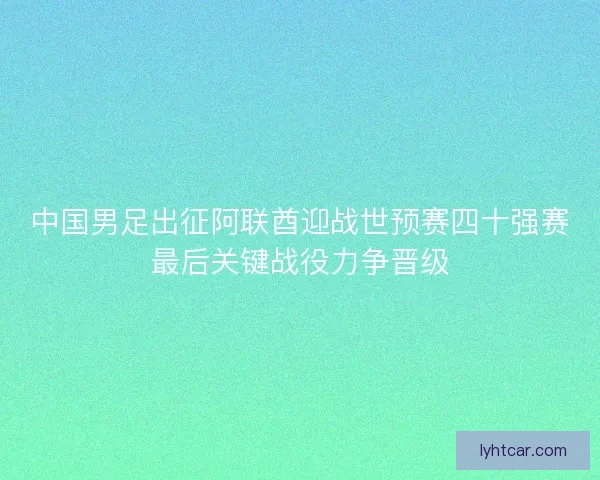 中国男足出征阿联酋迎战世预赛四十强赛最后关键战役力争晋级