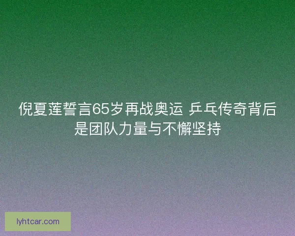 倪夏莲誓言65岁再战奥运 乒乓传奇背后是团队力量与不懈坚持