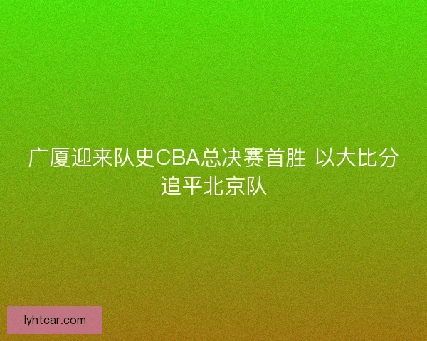 广厦迎来队史CBA总决赛首胜 以大比分追平北京队